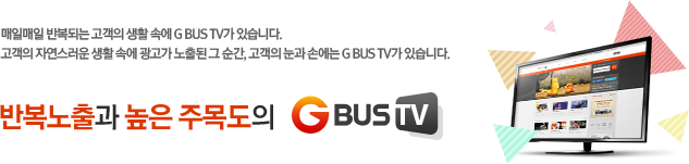 매일매일 반복되는 고객의 생활 속에 G BUS TV가 있습니다.고객의 자연스러운 생활 속에 광고가 노출된 그 순간, 고객의 눈과 손에는 G BUS TV가 있습니다. 반복노출과 높은 주목도의 G BUS TV