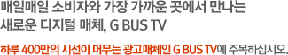 매일매일 소비자와 가장 가까운 곳에서 만나는 새로운 디지털 매체, G BUS TV. 하루 400만의 시선이 머무는 광고매체인 G BUS TV에 주목하십시오.